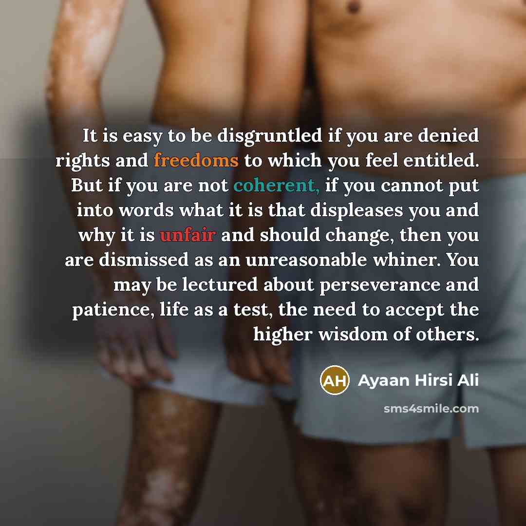 “It is easy to be disgruntled if you are denied rights and freedoms to which you feel entitled. But if you are not coherent, if you cannot put into words what it is that displeases you and why it is unfair and should change, then you are dismissed as an unreasonable whiner. You may be lectured…” quote by Ayaan Hirsi Ali