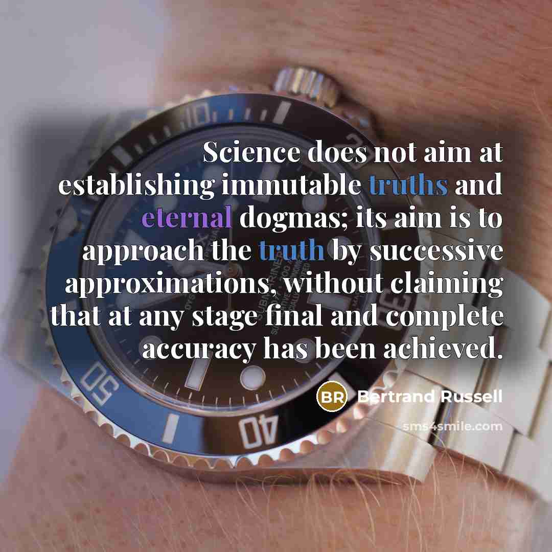 “Science does not aim at establishing immutable truths and eternal dogmas; its aim is to approach the truth by successive approximations, without claiming that at any stage final and complete accuracy has been achieved.” quote by Bertrand Russell