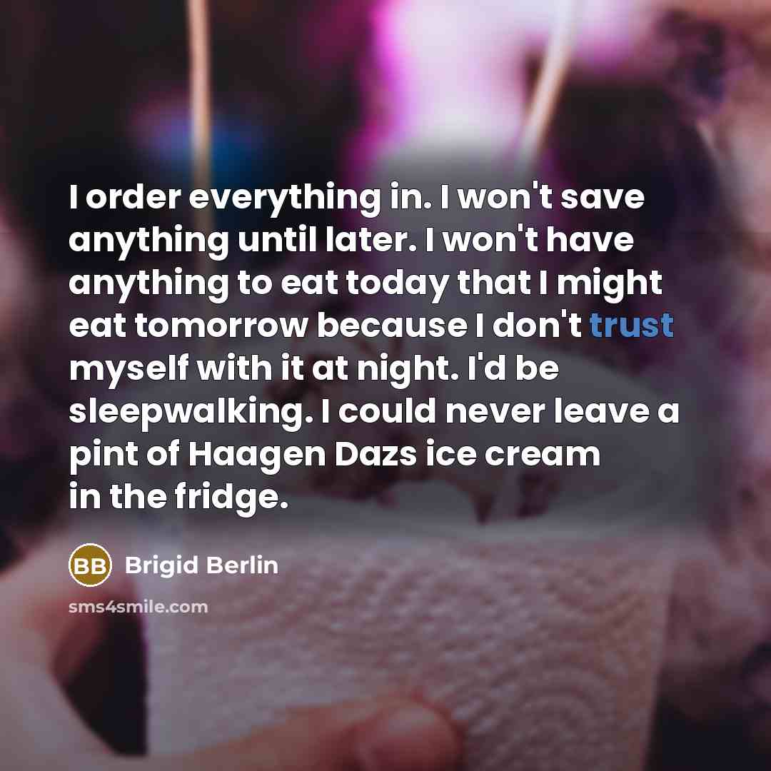 “I order everything in. I won't save anything until later. I won't have anything to eat today that I might eat tomorrow because I don't trust myself with it at night. I'd be sleepwalking. I could never leave a pint of Haagen Dazs ice cream in the fridge.” quote by Brigid Berlin