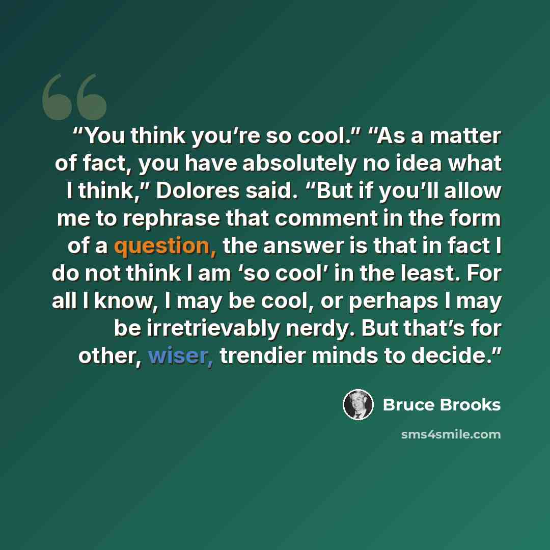 “You think you’re so cool.” “As a matter of fact, you have absolutely no idea what I think,” Dolores said. “But if you’ll allow me to rephrase that comment in the form of a question, the answer is that in fact I do not think I am ‘so cool’ in the least. For all I know, I may be cool, or perhaps I…” quote by Bruce Brooks