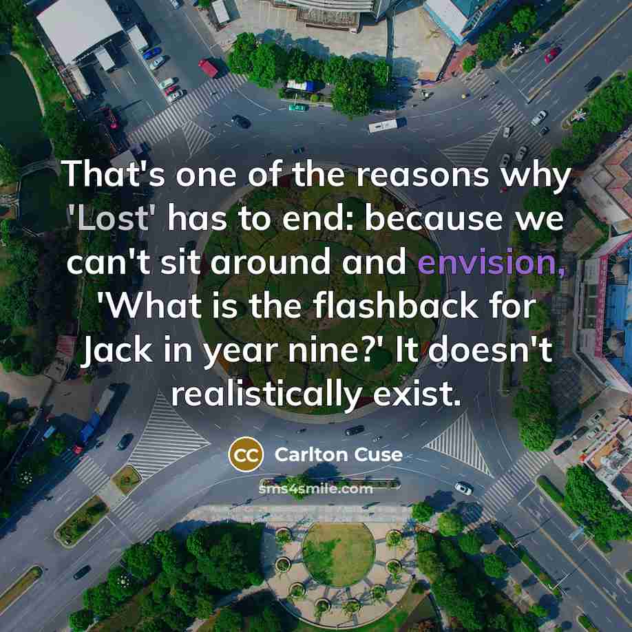 “That's one of the reasons why 'Lost' has to end: because we can't sit around and envision, 'What is the flashback for Jack in year nine?' It doesn't realistically exist.” quote by Carlton Cuse