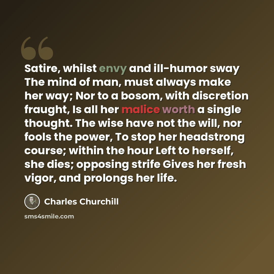 “Satire, whilst envy and ill-humor sway The mind of man, must always make her way; Nor to a bosom, with discretion fraught, Is all her malice worth a single thought. The wise have not the will, nor fools the power, To stop her headstrong course; within the hour Left to herself, she dies; opposing…” quote by Charles Churchill