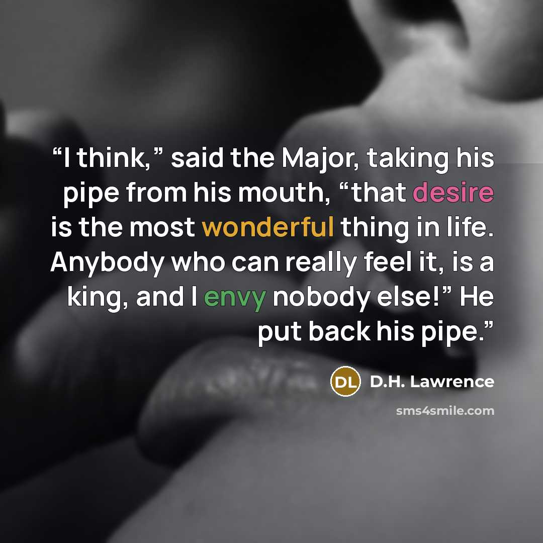 “I think,” said the Major, taking his pipe from his mouth, “that desire is the most wonderful thing in life. Anybody who can really feel it, is a king, and I envy nobody else!” He put back his pipe.” quote by D.H. Lawrence