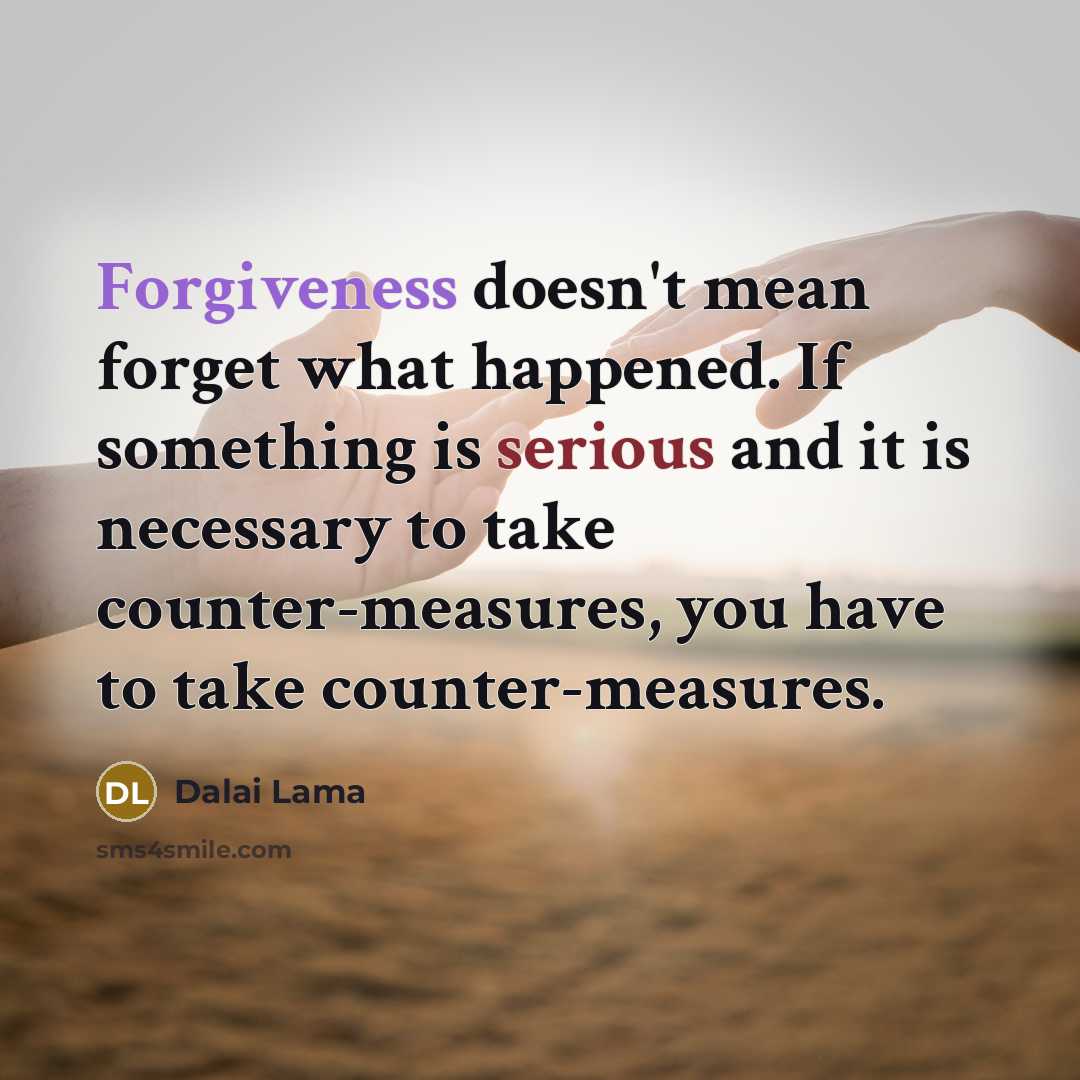 “Forgiveness doesn't mean forget what happened. If something is serious and it is necessary to take counter-measures, you have to take counter-measures.” quote by Dalai Lama