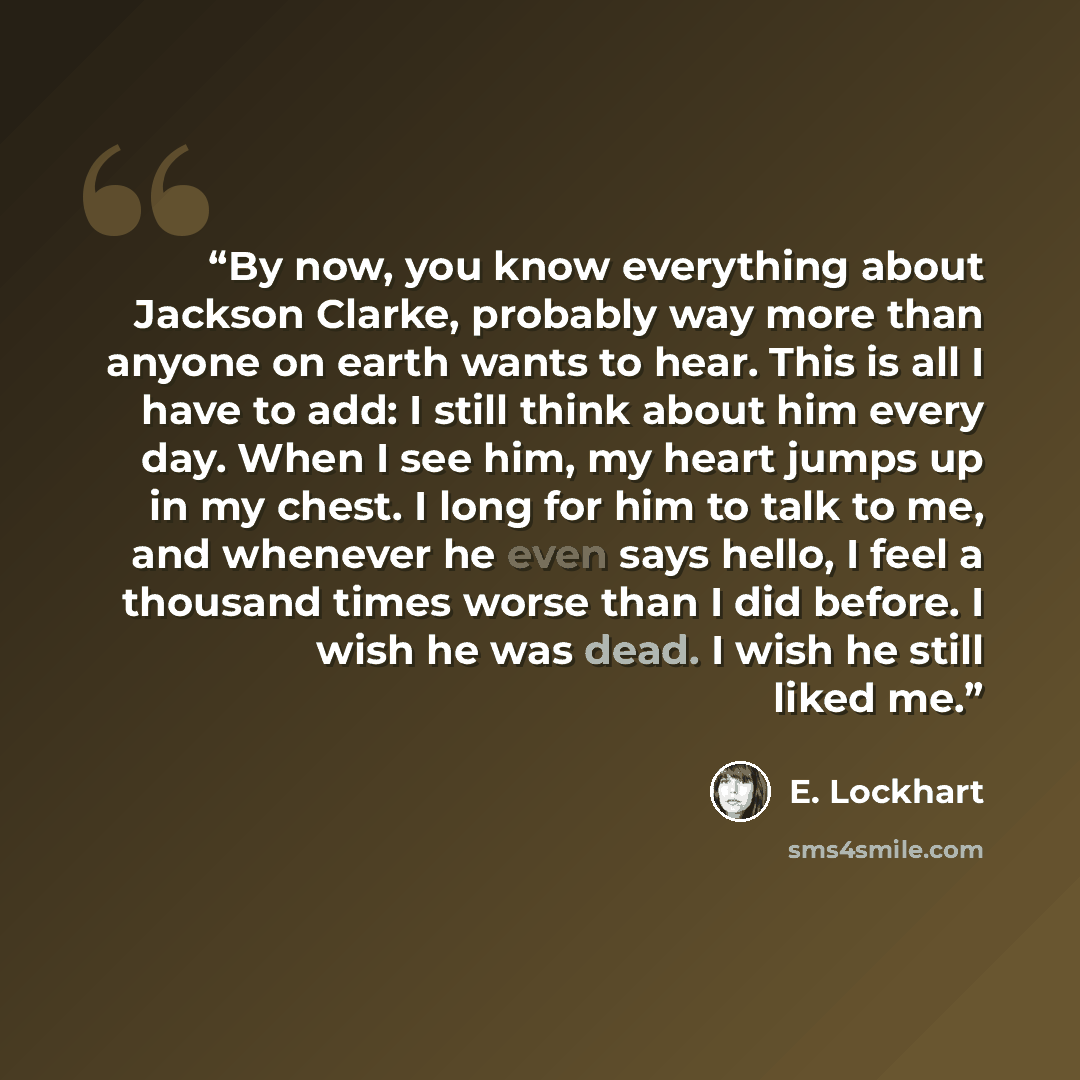 “By now, you know everything about Jackson Clarke, probably way more than anyone on earth wants to hear. This is all I have to add: I still think about him every day. When I see him, my heart jumps up in my chest. I long for him to talk to me, and whenever he even says hello, I feel a thousand…” quote by E. Lockhart