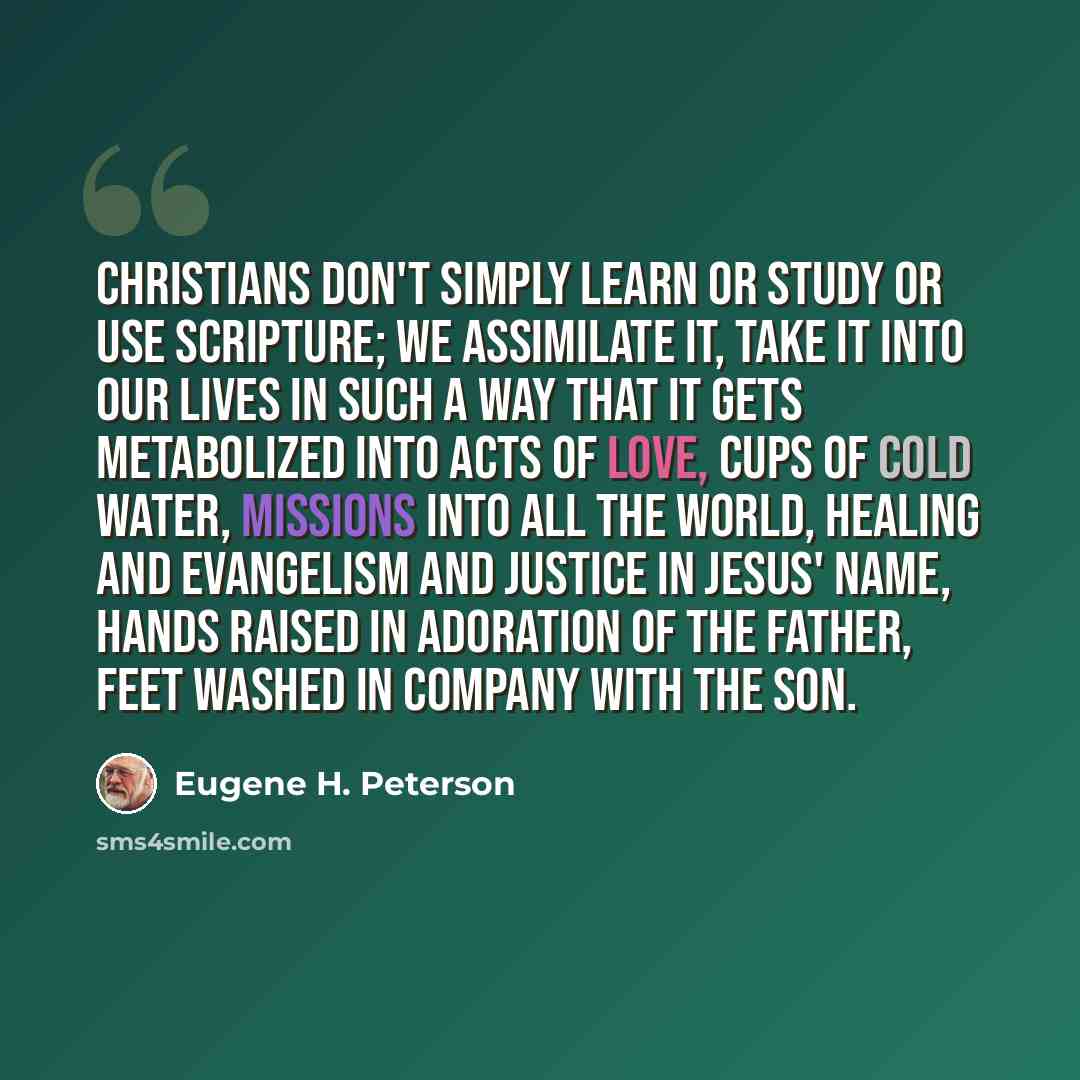 “Christians don't simply learn or study or use Scripture; we assimilate it, take it into our lives in such a way that it gets metabolized into acts of love, cups of cold water, missions into all the world, healing and evangelism and justice in Jesus' name, hands raised in adoration of the Father…” quote by Eugene H. Peterson