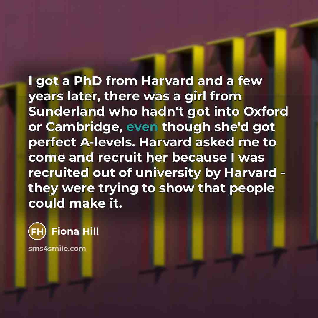 “I got a PhD from Harvard and a few years later, there was a girl from Sunderland who hadn't got into Oxford or Cambridge, even though she'd got perfect A-levels. Harvard asked me to come and recruit her because I was recruited out of university by Harvard - they were trying to show that people…” quote by Fiona Hill