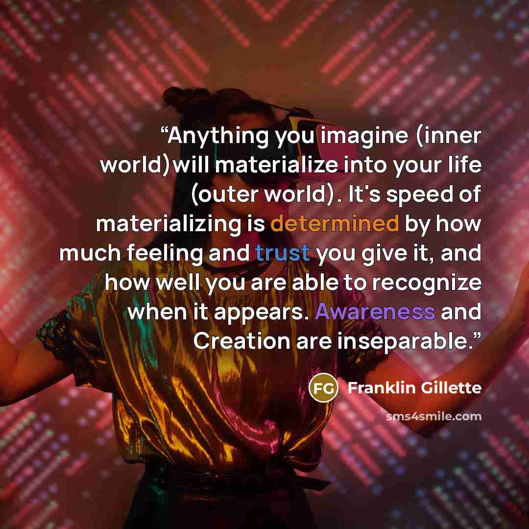 “Anything you imagine (inner world)will materialize into your life (outer world). It's speed of materializing is determined by how much feeling and trust you give it, and how well you are able to recognize when it appears. Awareness and Creation are inseparable.” quote by Franklin Gillette