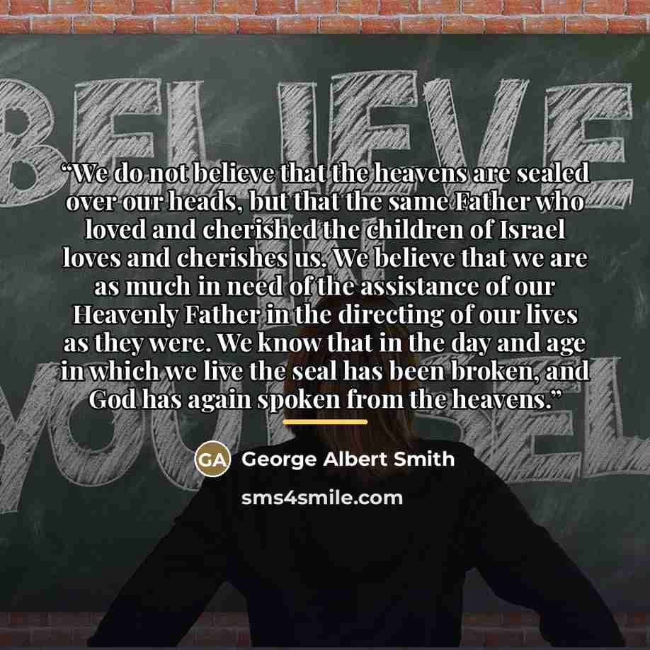 “We do not believe that the heavens are sealed over our heads, but that the same Father who loved and cherished the children of Israel loves and cherishes us. We believe that we are as much in need of the assistance of our Heavenly Father in the directing of our lives as they were. We know that in…” quote by George Albert Smith