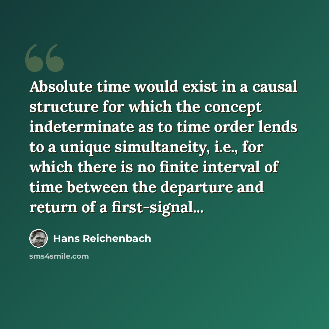 “Absolute time would exist in a causal structure for which the concept indeterminate as to time order lends to a unique simultaneity, i.e., for which there is no finite interval of time between the departure and return of a first-signal...” quote by Hans Reichenbach