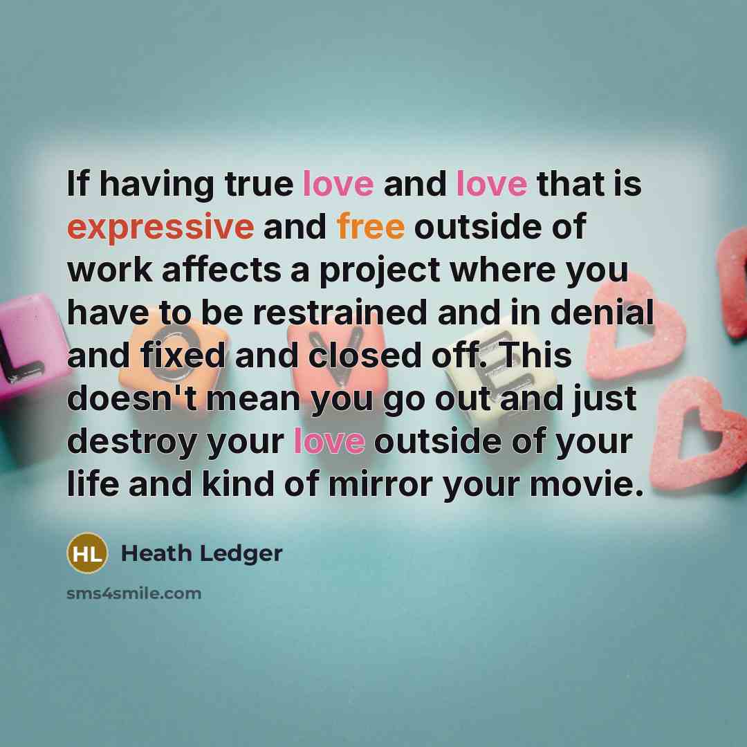 “If having true love and love that is expressive and free outside of work affects a project where you have to be restrained and in denial and fixed and closed off. This doesn't mean you go out and just destroy your love outside of your life and kind of mirror your movie.” quote by Heath Ledger