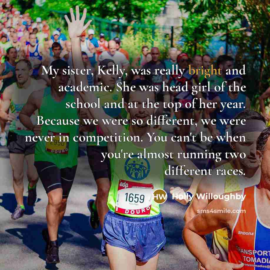 “My sister, Kelly, was really bright and academic. She was head girl of the school and at the top of her year. Because we were so different, we were never in competition. You can't be when you're almost running two different races.” quote by Holly Willoughby