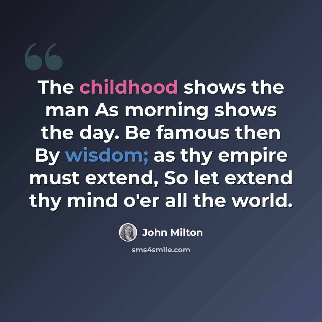 “The childhood shows the man As morning shows the day. Be famous then By wisdom; as thy empire must extend, So let extend thy mind o'er all the world.” quote by John Milton