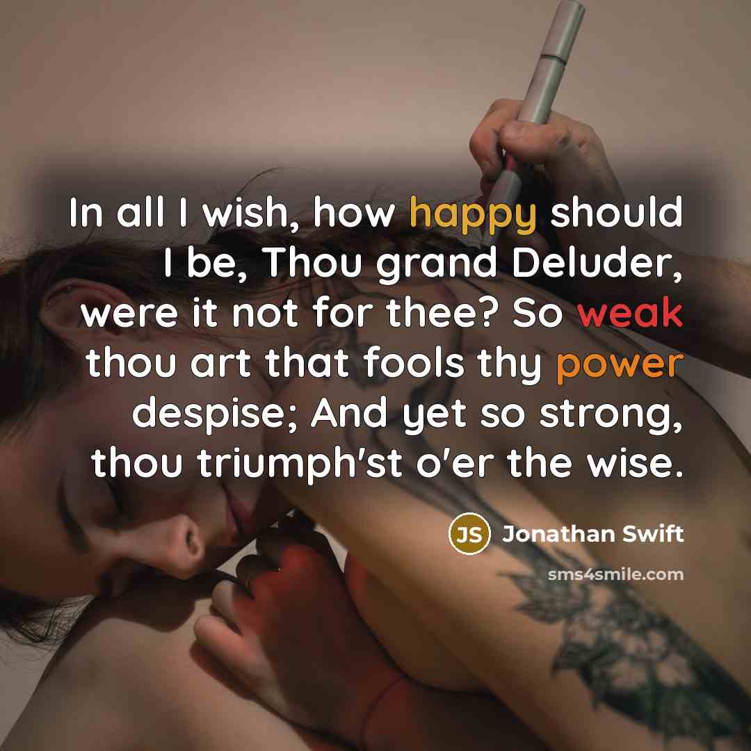 “In all I wish, how happy should I be, Thou grand Deluder, were it not for thee? So weak thou art that fools thy power despise; And yet so strong, thou triumph'st o'er the wise.” quote by Jonathan Swift