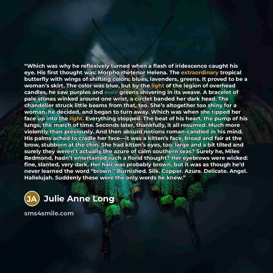 “Which was why he reflexively turned when a flash of iridescence caught his eye. His first thought was: Morpho rhetenor Helena. The extraordinary tropical butterfly with wings of shifting colors: blues, lavenders, greens. It proved to be a woman’s skirt. The color was blue, but by the light of the…” quote by Julie Anne Long