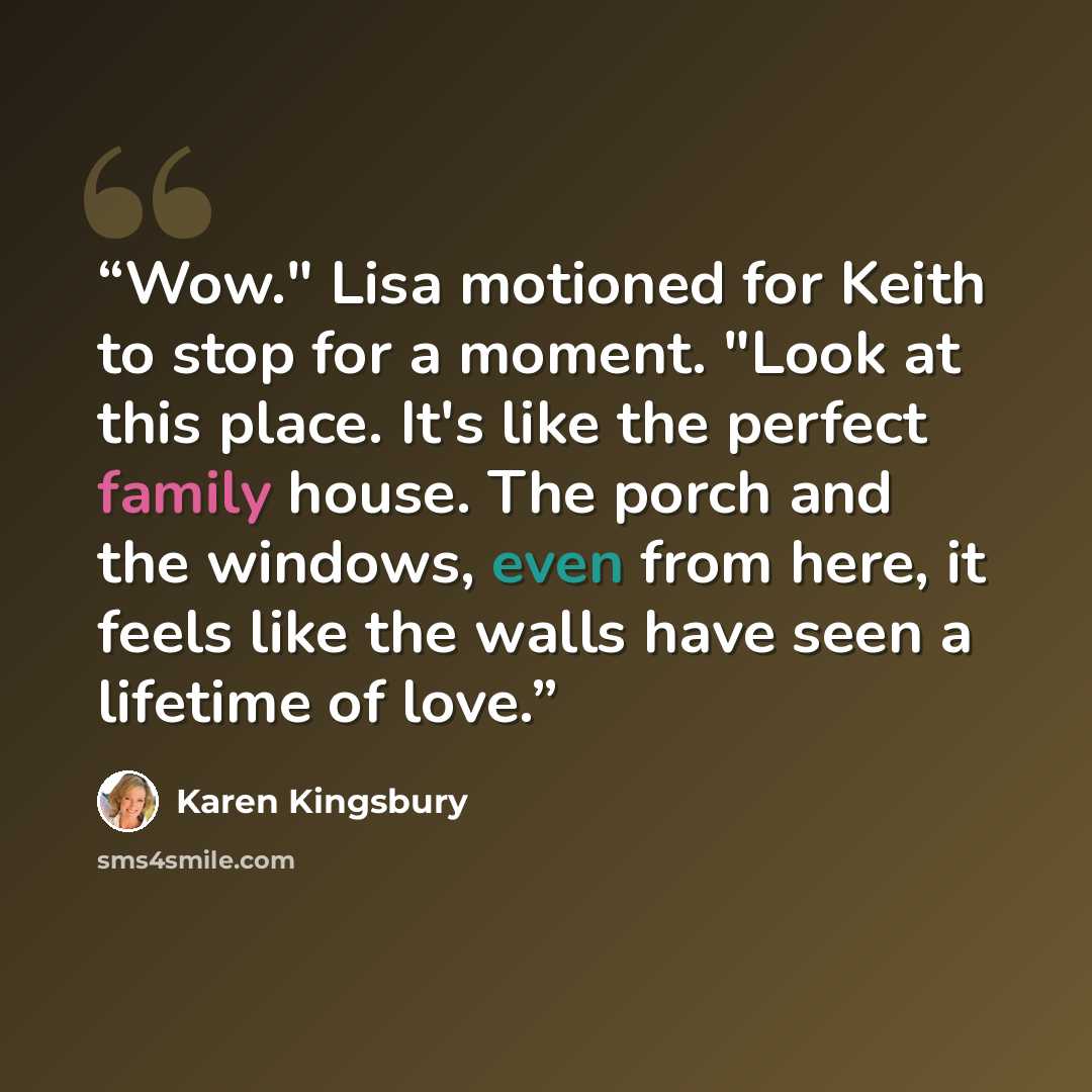 “Wow." Lisa motioned for Keith to stop for a moment. "Look at this place. It's like the perfect family house. The porch and the windows, even from here, it feels like the walls have seen a lifetime of love.” quote by Karen Kingsbury