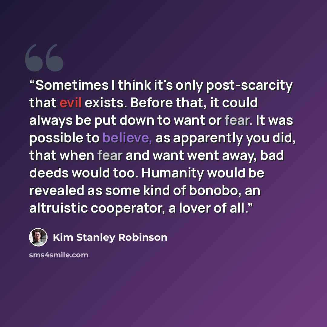 “Sometimes I think it's only post-scarcity that evil exists. Before that, it could always be put down to want or fear. It was possible to believe, as apparently you did, that when fear and want went away, bad deeds would too. Humanity would be revealed as some kind of bonobo, an altruistic…” quote by Kim Stanley Robinson