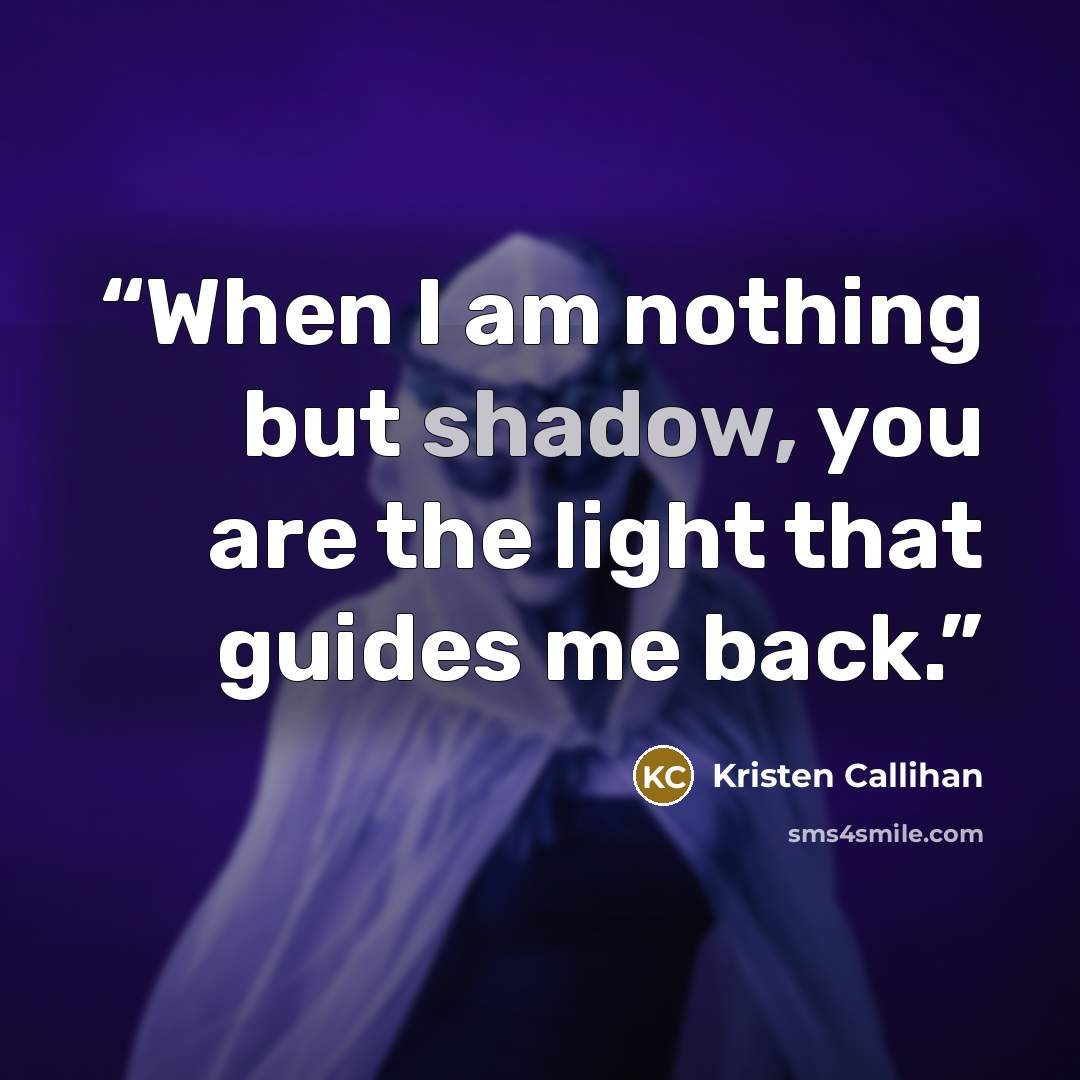“When I am nothing but shadow, you are the light that guides me back.” quote by Kristen Callihan