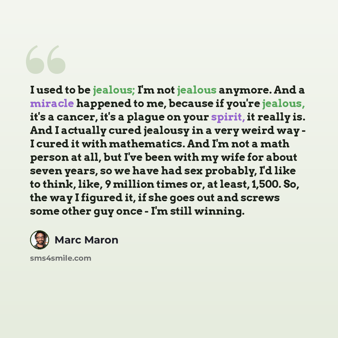 “I used to be jealous; I'm not jealous anymore. And a miracle happened to me, because if you're jealous, it's a cancer, it's a plague on your spirit, it really is. And I actually cured jealousy in a very weird way - I cured it with mathematics. And I'm not a math person at all, but I've been with…” quote by Marc Maron