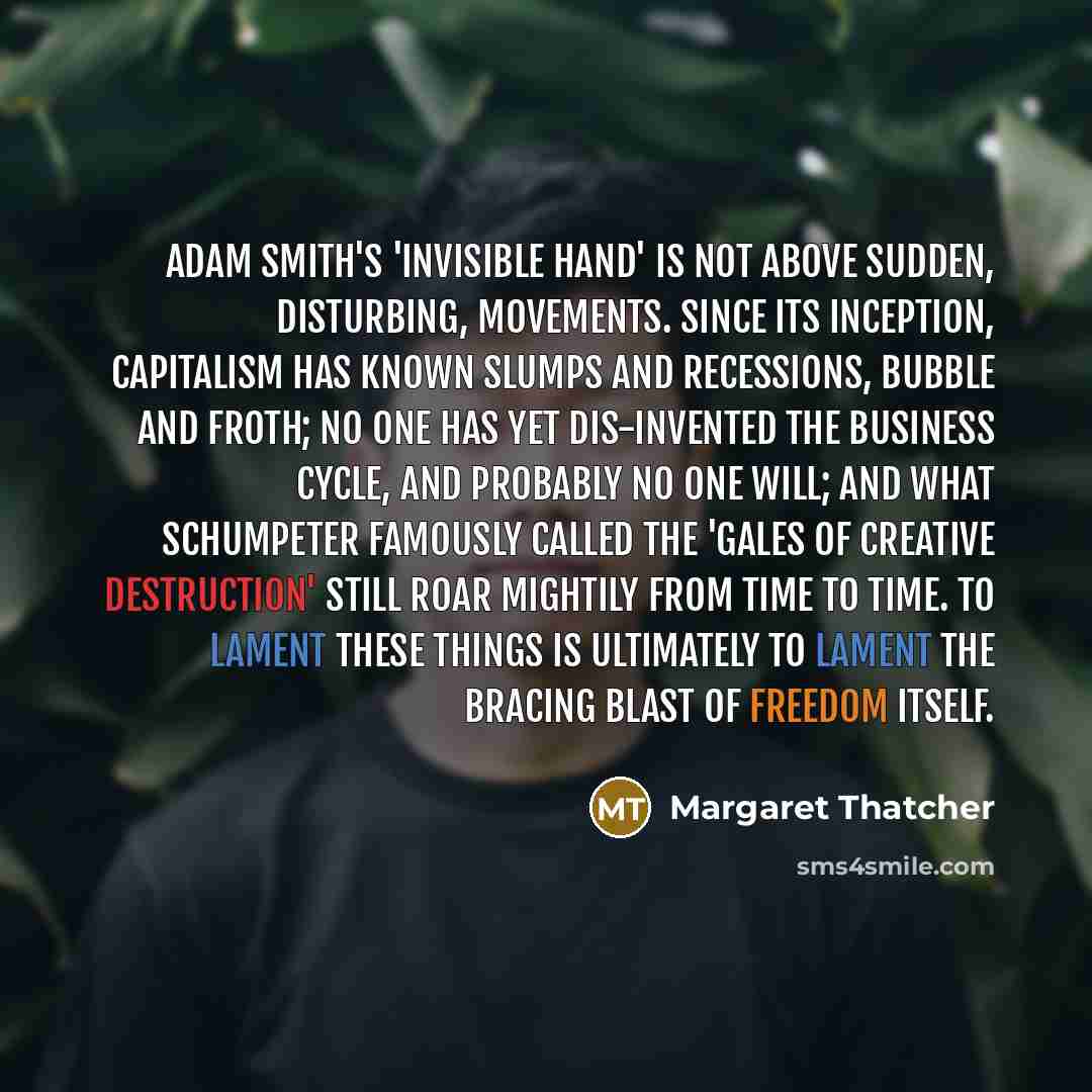 “Adam Smith's 'invisible hand' is not above sudden, disturbing, movements. Since its inception, capitalism has known slumps and recessions, bubble and froth; no one has yet dis-invented the business cycle, and probably no one will; and what Schumpeter famously called the 'gales of creative…” quote by Margaret Thatcher