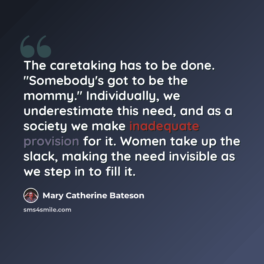 “The caretaking has to be done. "Somebody's got to be the mommy." Individually, we underestimate this need, and as a society we make inadequate provision for it. Women take up the slack, making the need invisible as we step in to fill it.” quote by Mary Catherine Bateson