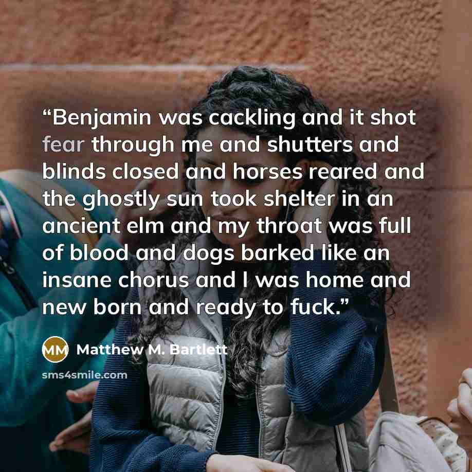 “Benjamin was cackling and it shot fear through me and shutters and blinds closed and horses reared and the ghostly sun took shelter in an ancient elm and my throat was full of blood and dogs barked like an insane chorus and I was home and new born and ready to fuck.” quote by Matthew M. Bartlett
