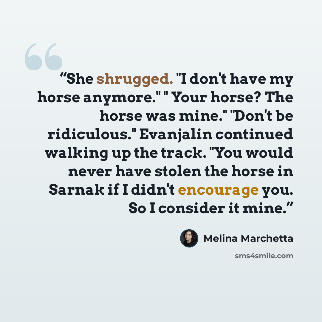 “She shrugged. "I don't have my horse anymore." " Your horse? The horse was mine." "Don't be ridiculous." Evanjalin continued walking up the track. "You would never have stolen the horse in Sarnak if I didn't encourage you. So I consider it mine.” quote by Melina Marchetta
