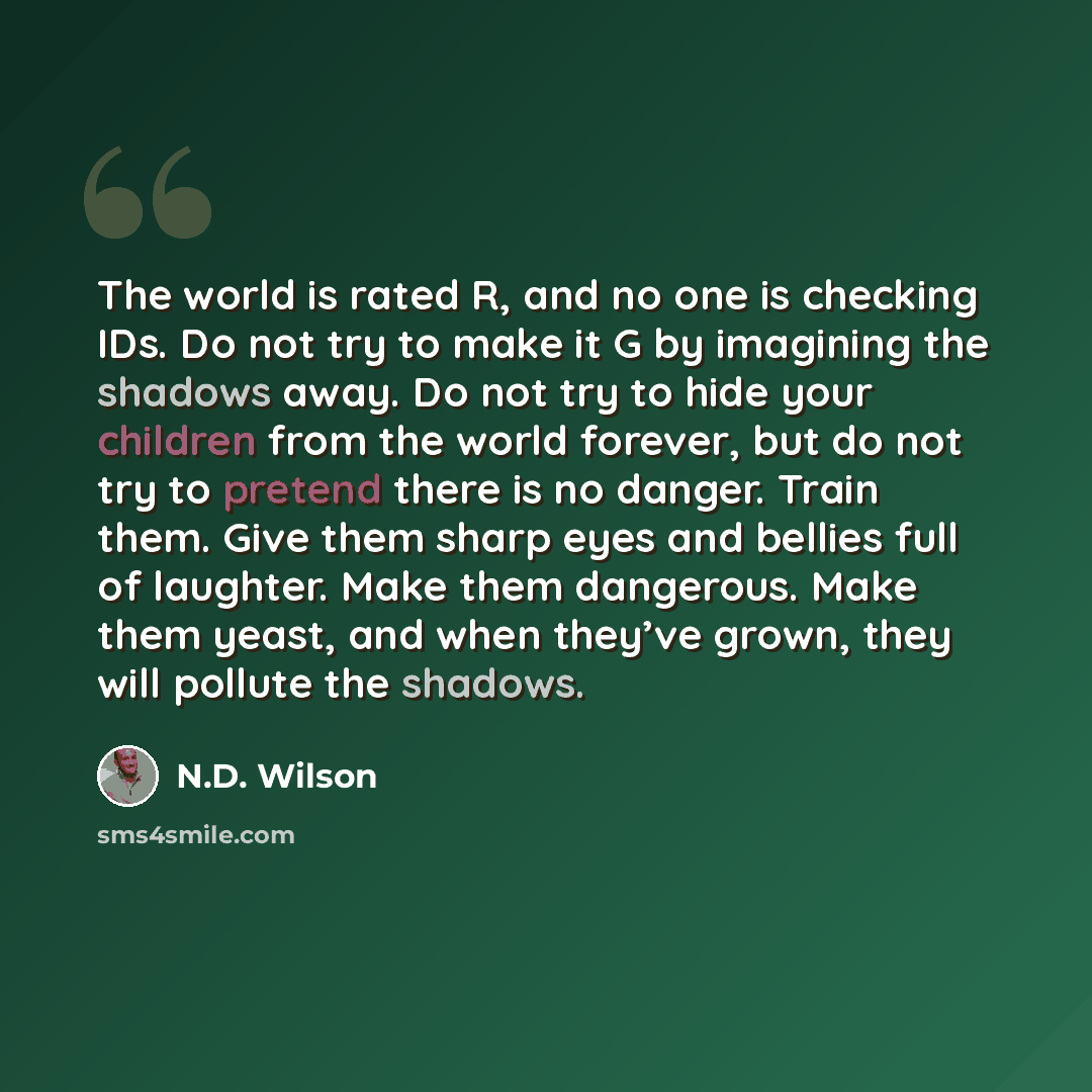 “The world is rated R, and no one is checking IDs. Do not try to make it G by imagining the shadows away. Do not try to hide your children from the world forever, but do not try to pretend there is no danger. Train them. Give them sharp eyes and bellies full of laughter. Make them dangerous. Make…” quote by N.D. Wilson