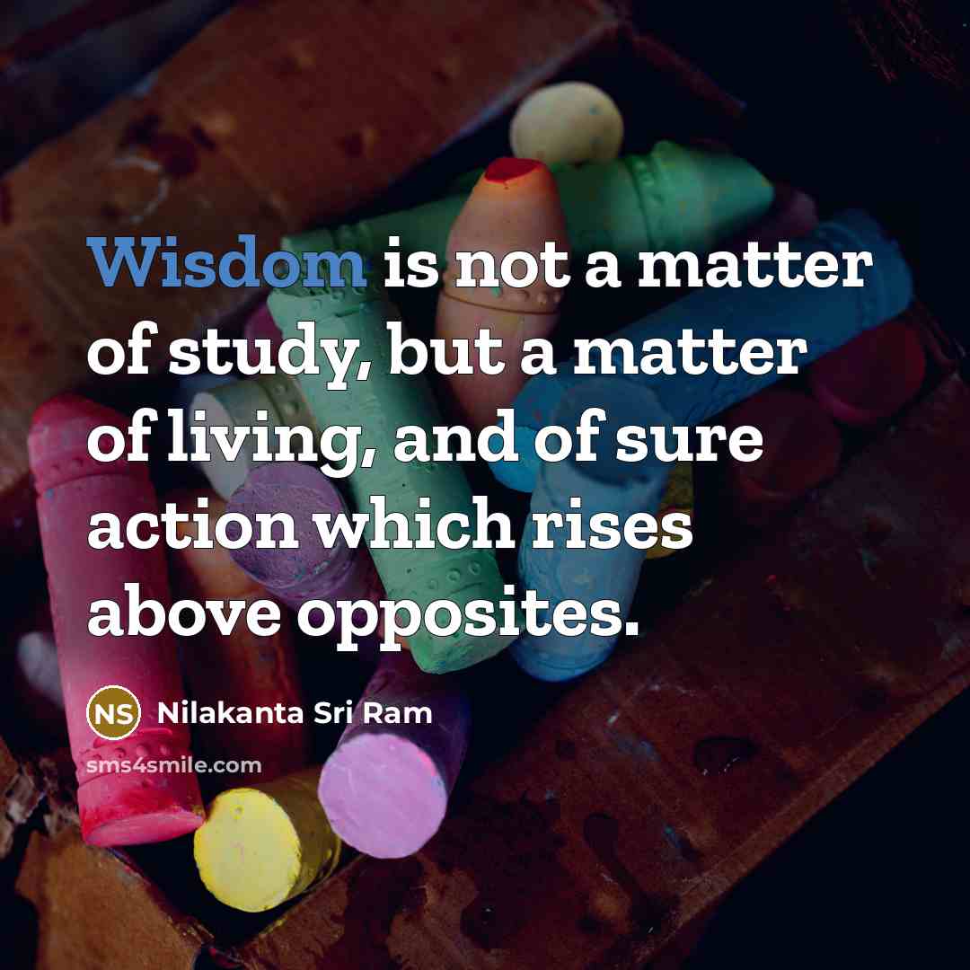 “Wisdom is not a matter of study, but a matter of living, and of sure action which rises above opposites.” quote by Nilakanta Sri Ram