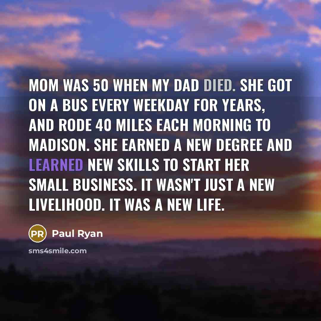 “Mom was 50 when my Dad died. She got on a bus every weekday for years, and rode 40 miles each morning to Madison. She earned a new degree and learned new skills to start her small business. It wasn't just a new livelihood. It was a new life.” quote by Paul Ryan
