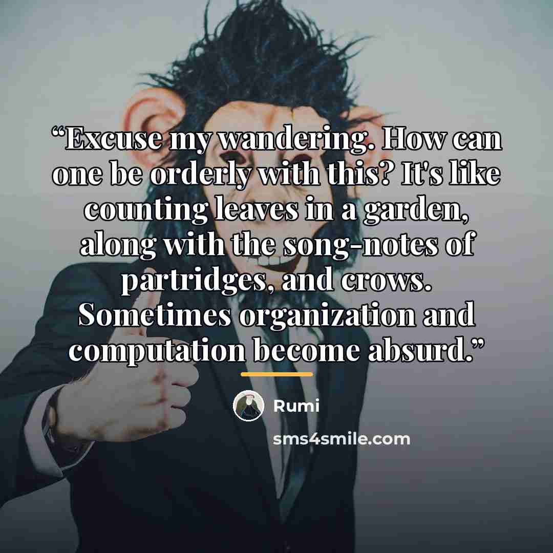 “Excuse my wandering. How can one be orderly with this? It's like counting leaves in a garden, along with the song-notes of partridges, and crows. Sometimes organization and computation become absurd.” quote by Rumi