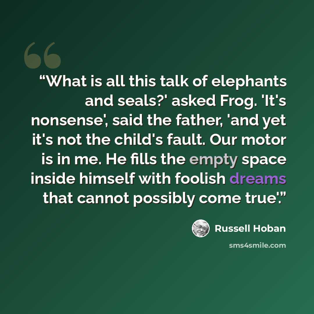 “What is all this talk of elephants and seals?' asked Frog. 'It's nonsense', said the father, 'and yet it's not the child's fault. Our motor is in me. He fills the empty space inside himself with foolish dreams that cannot possibly come true'.” quote by Russell Hoban