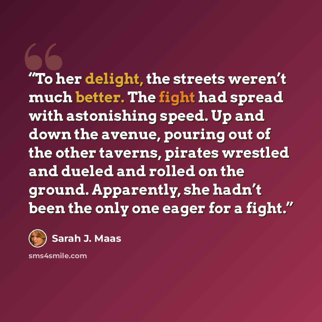 “To her delight, the streets weren’t much better. The fight had spread with astonishing speed. Up and down the avenue, pouring out of the other taverns, pirates wrestled and dueled and rolled on the ground. Apparently, she hadn’t been the only one eager for a fight.” quote by Sarah J. Maas