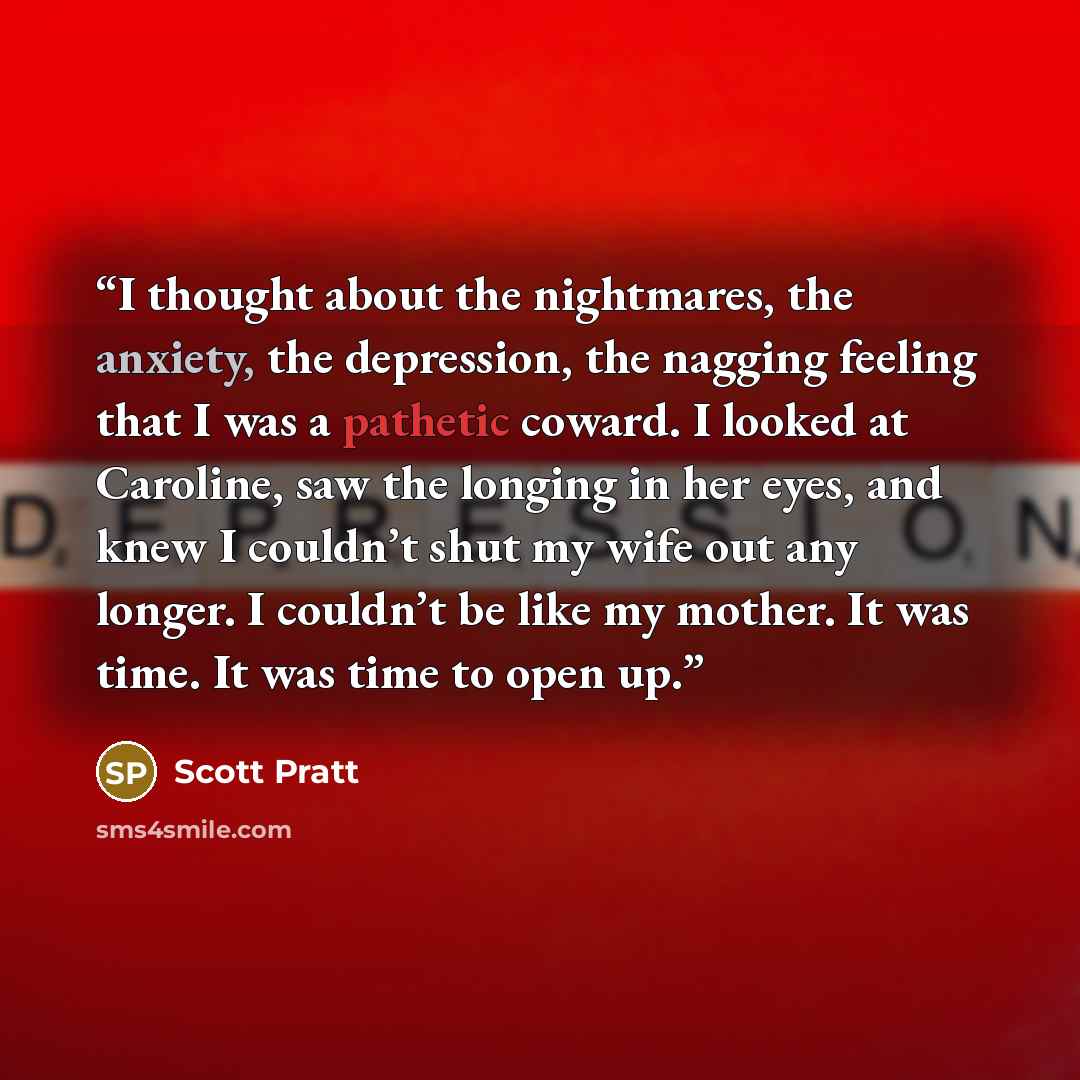 “I thought about the nightmares, the anxiety, the depression, the nagging feeling that I was a pathetic coward. I looked at Caroline, saw the longing in her eyes, and knew I couldn’t shut my wife out any longer. I couldn’t be like my mother. It was time. It was time to open up.” quote by Scott Pratt