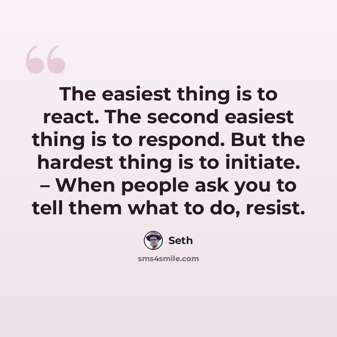 “The easiest thing is to react. The second easiest thing is to respond. But the hardest thing is to initiate. – When people ask you to tell them what to do, resist.” quote by Seth