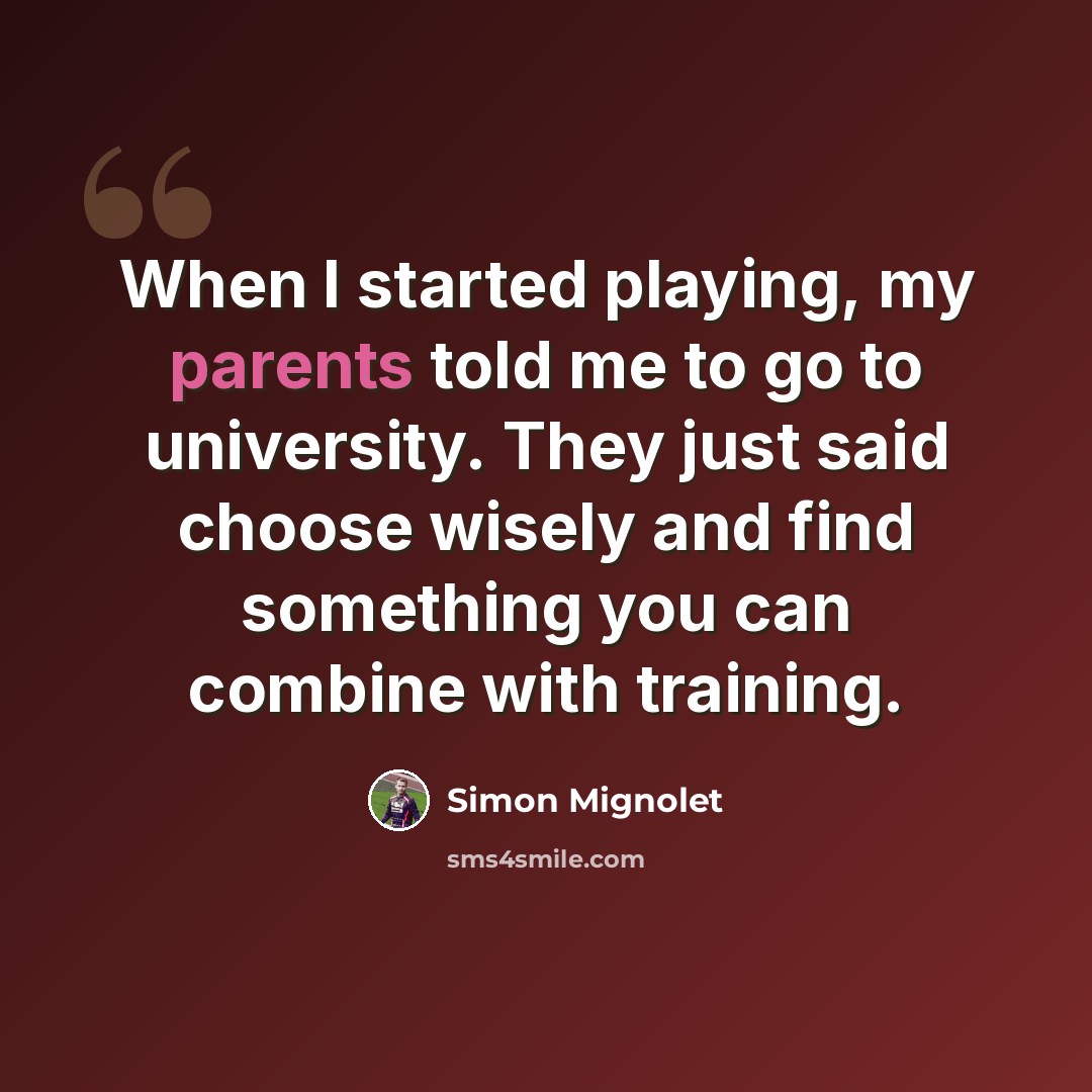 “When I started playing, my parents told me to go to university. They just said choose wisely and find something you can combine with training.” quote by Simon Mignolet