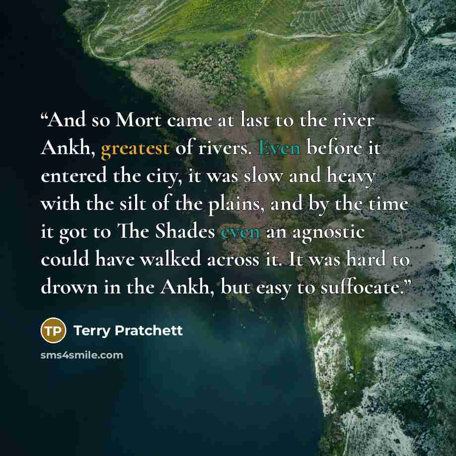 “And so Mort came at last to the river Ankh, greatest of rivers. Even before it entered the city, it was slow and heavy with the silt of the plains, and by the time it got to The Shades even an agnostic could have walked across it. It was hard to drown in the Ankh, but easy to suffocate.” quote by Terry Pratchett