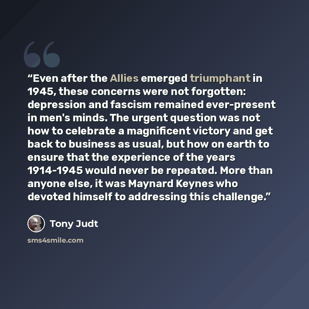 “Even after the Allies emerged triumphant in 1945, these concerns were not forgotten: depression and fascism remained ever-present in men's minds. The urgent question was not how to celebrate a magnificent victory and get back to business as usual, but how on earth to ensure that the experience of…” quote by Tony Judt