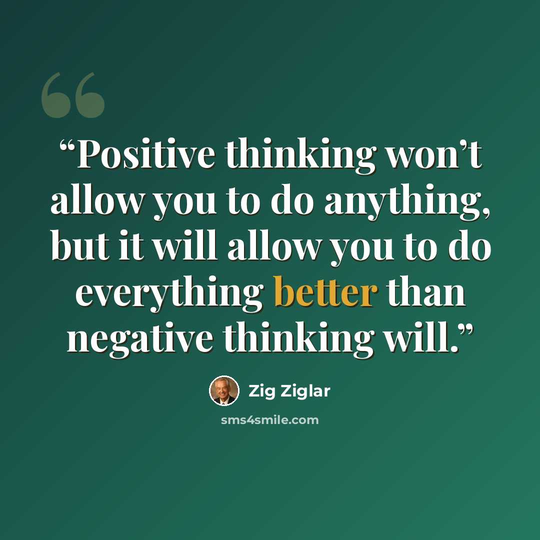 “Positive thinking won’t allow you to do anything, but it will allow you to do everything better than negative thinking will.” quote by Zig Ziglar