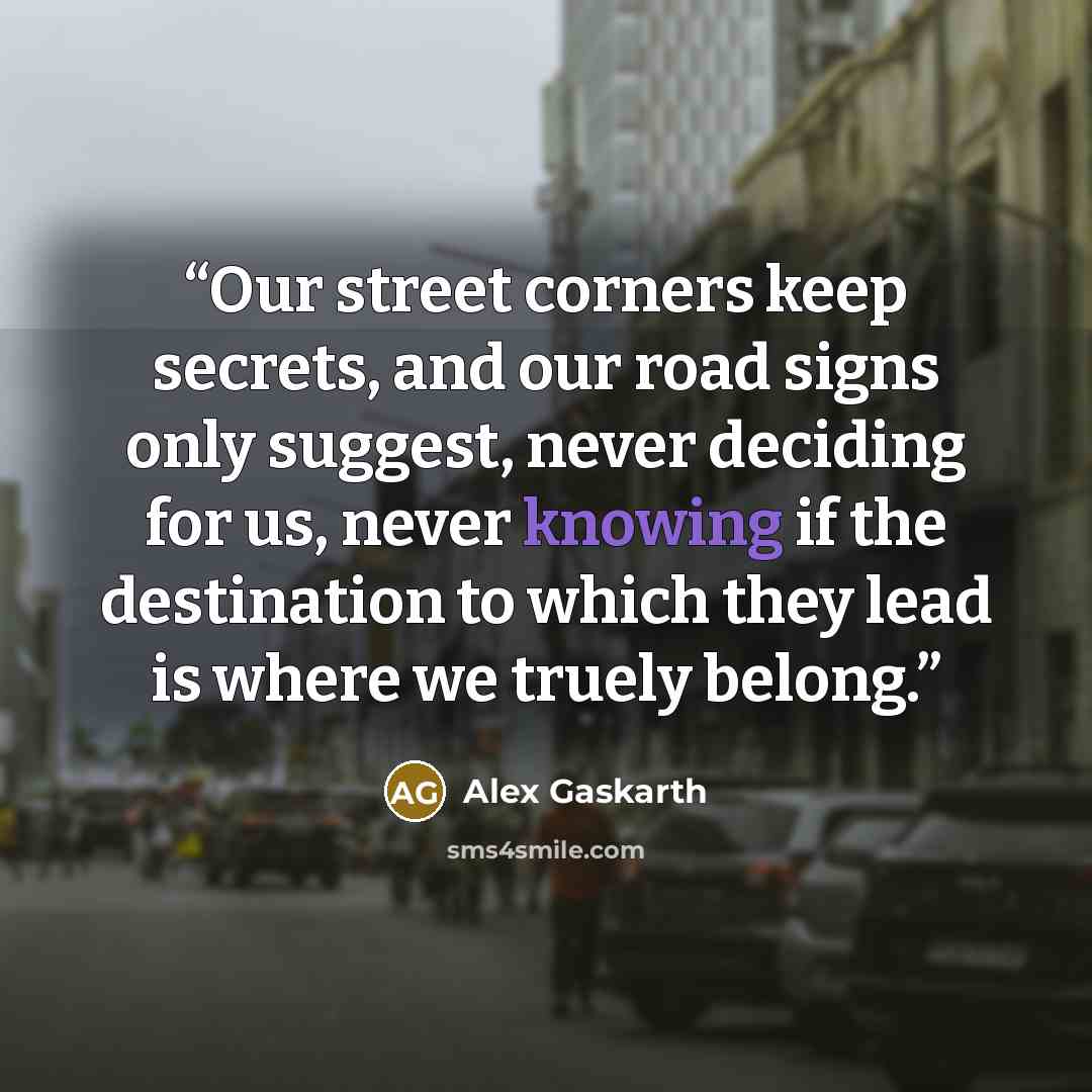 “Our street corners keep secrets, and our road signs only suggest, never deciding for us, never knowing if the destination to which they lead is where we truely belong.” quote by Alex Gaskarth