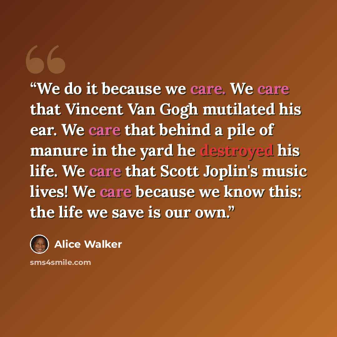 “We do it because we care. We care that Vincent Van Gogh mutilated his ear. We care that behind a pile of manure in the yard he destroyed his life. We care that Scott Joplin's music lives! We care because we know this: the life we save is our own.” quote by Alice Walker