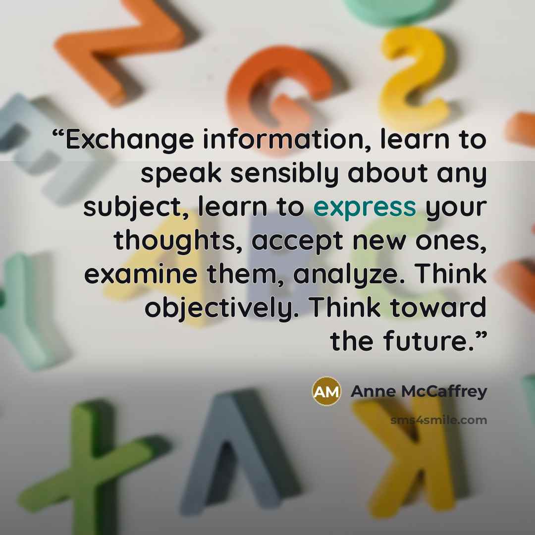 “Exchange information, learn to speak sensibly about any subject, learn to express your thoughts, accept new ones, examine them, analyze. Think objectively. Think toward the future.” quote by Anne McCaffrey
