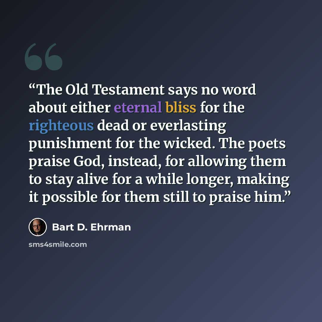 “The Old Testament says no word about either eternal bliss for the righteous dead or everlasting punishment for the wicked. The poets praise God, instead, for allowing them to stay alive for a while longer, making it possible for them still to praise him.” quote by Bart D. Ehrman