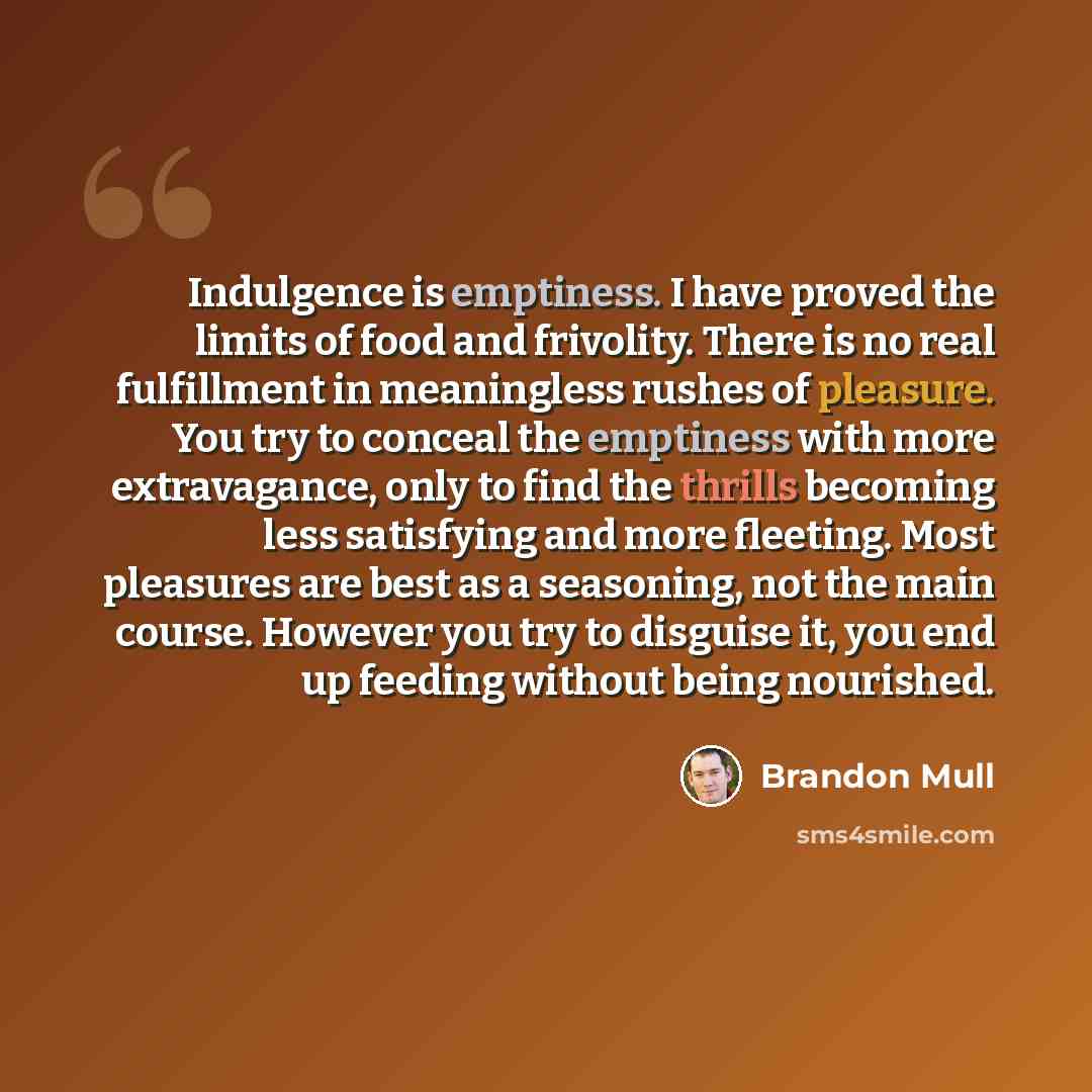 “Indulgence is emptiness. I have proved the limits of food and frivolity. There is no real fulfillment in meaningless rushes of pleasure. You try to conceal the emptiness with more extravagance, only to find the thrills becoming less satisfying and more fleeting. Most pleasures are best as a…” quote by Brandon Mull
