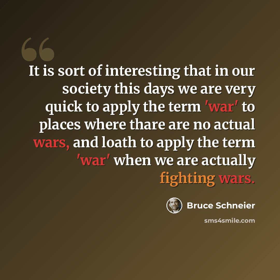 “It is sort of interesting that in our society this days we are very quick to apply the term 'war' to places where thare are no actual wars, and loath to apply the term 'war' when we are actually fighting wars.” quote by Bruce Schneier