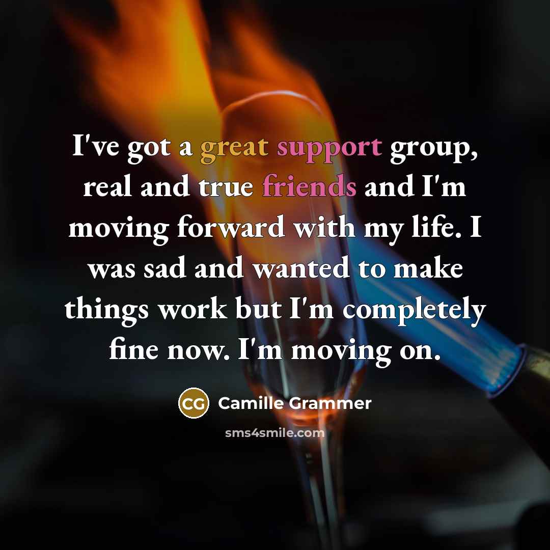 “I've got a great support group, real and true friends and I'm moving forward with my life. I was sad and wanted to make things work but I'm completely fine now. I'm moving on.” quote by Camille Grammer