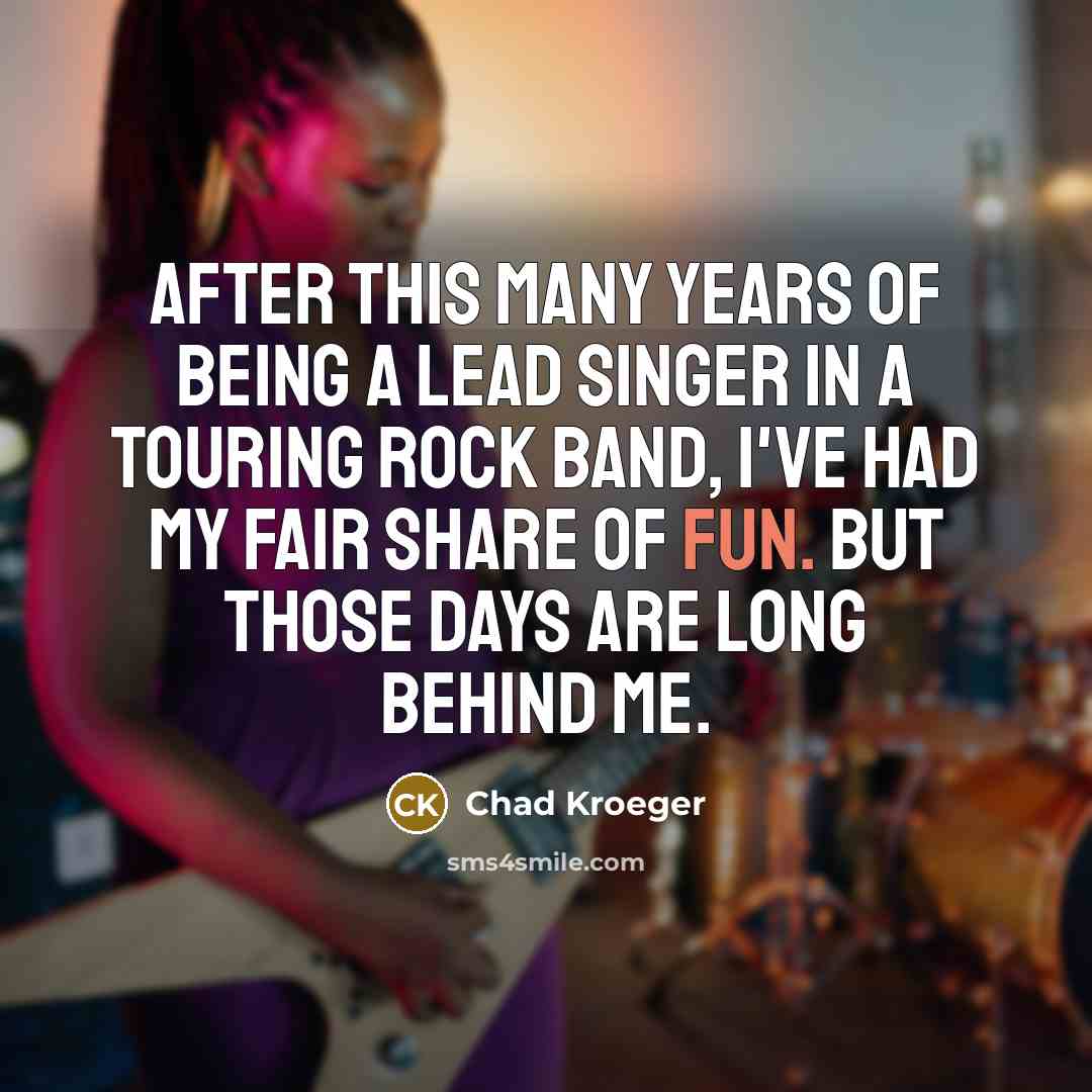 “After this many years of being a lead singer in a touring rock band, I've had my fair share of fun. But those days are long behind me.” quote by Chad Kroeger