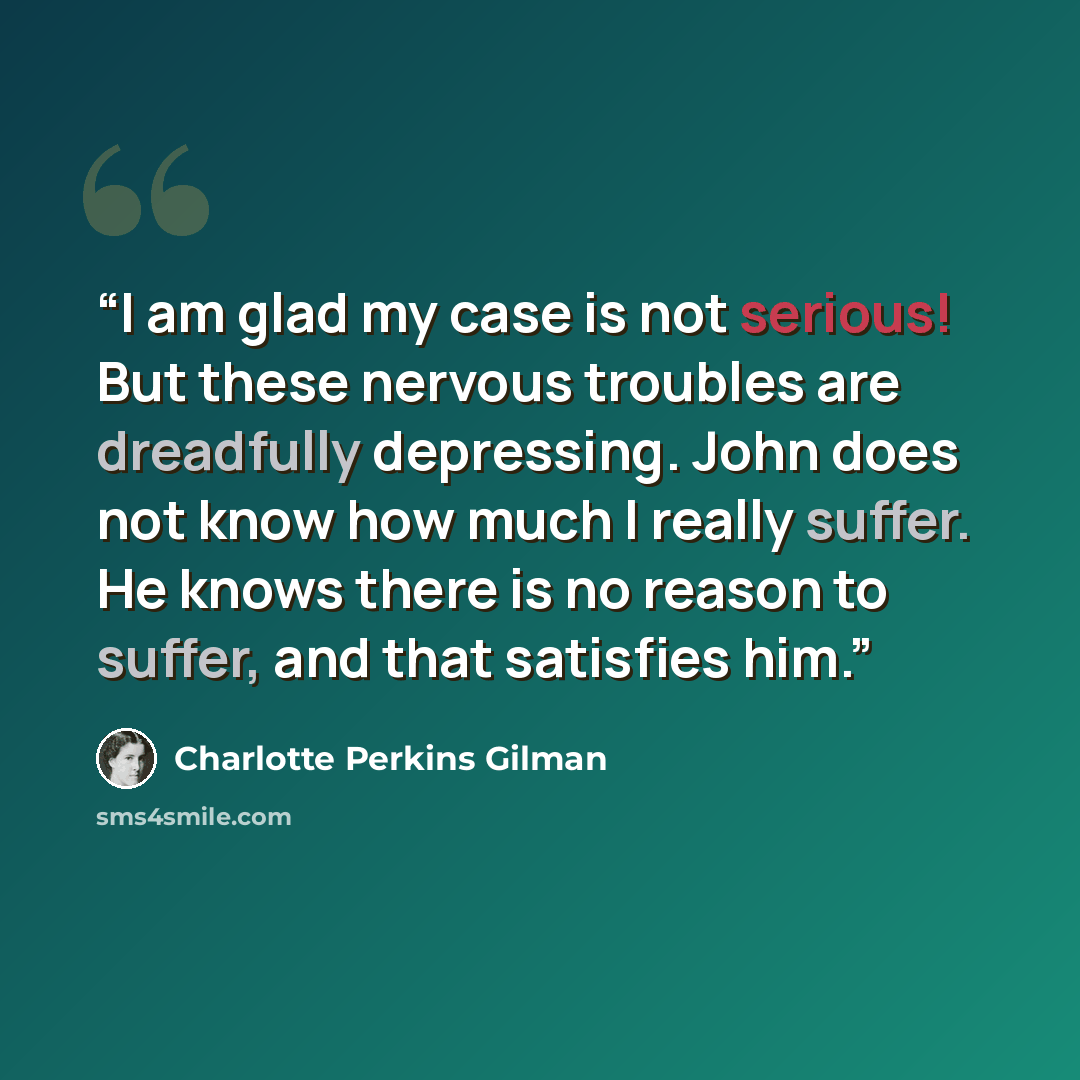 “I am glad my case is not serious! But these nervous troubles are dreadfully depressing. John does not know how much I really suffer. He knows there is no reason to suffer, and that satisfies him.” quote by Charlotte Perkins Gilman