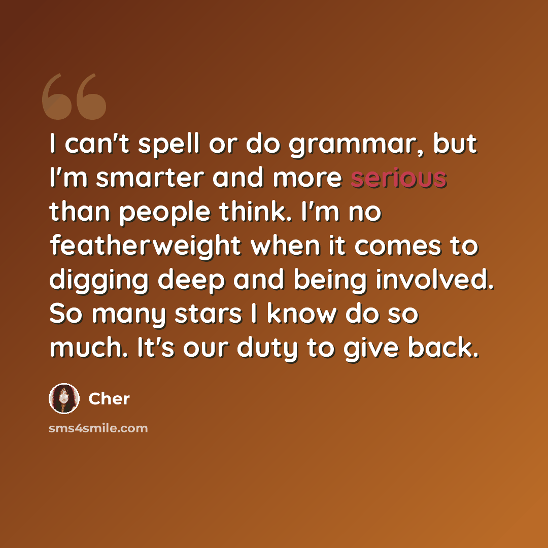 “I can't spell or do grammar, but I'm smarter and more serious than people think. I'm no featherweight when it comes to digging deep and being involved. So many stars I know do so much. It's our duty to give back.” quote by Cher