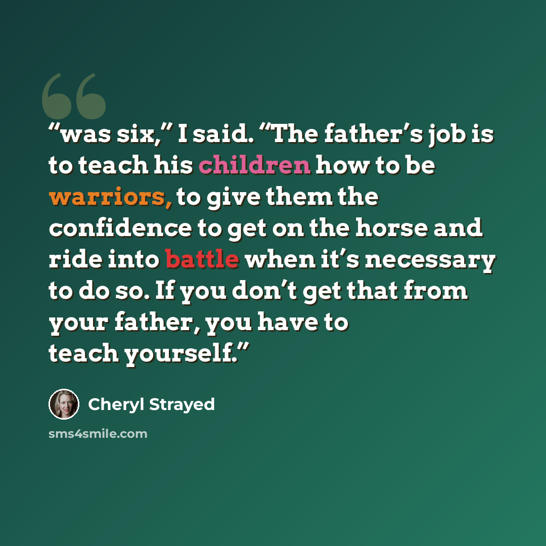 “was six,” I said. “The father’s job is to teach his children how to be warriors, to give them the confidence to get on the horse and ride into battle when it’s necessary to do so. If you don’t get that from your father, you have to teach yourself.” quote by Cheryl Strayed